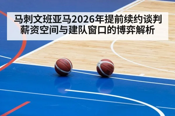 马刺文班亚马2026年提前续约谈判 薪资空间与建队窗口的博弈解析